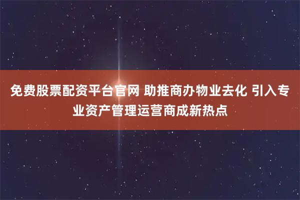 免费股票配资平台官网 助推商办物业去化 引入专业资产管理运营商成新热点