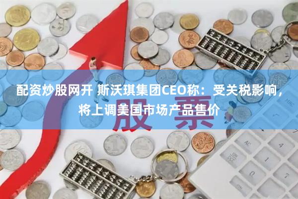 配资炒股网开 斯沃琪集团CEO称：受关税影响，将上调美国市场产品售价