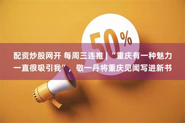 配资炒股网开 每周三连推 | “重庆有一种魅力一直很吸引我”，敬一丹将重庆见闻写进新书