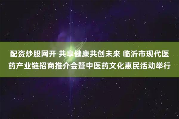 配资炒股网开 共享健康共创未来 临沂市现代医药产业链招商推介会暨中医药文化惠民活动举行