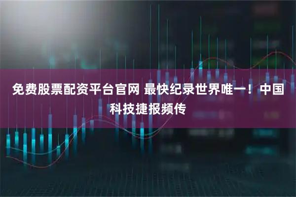免费股票配资平台官网 最快纪录世界唯一！中国科技捷报频传