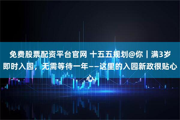 免费股票配资平台官网 十五五规划@你｜满3岁即时入园，无需等待一年——这里的入园新政很贴心