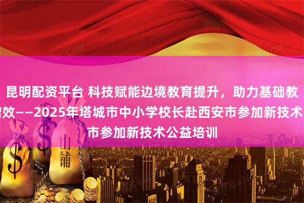 昆明配资平台 科技赋能边境教育提升，助力基础教育提质增效——2025年塔城市中小学校长赴西安市参加新技术公益培训