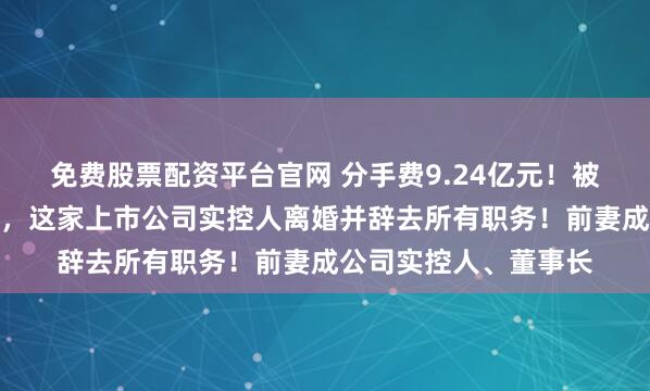免费股票配资平台官网 分手费9.24亿元！被采取刑事强制措施后，这家上市公司实控人离婚并辞去所有职务！前妻成公司实控人、董事长