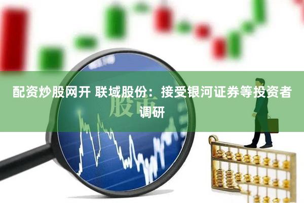 配资炒股网开 联域股份：接受银河证券等投资者调研
