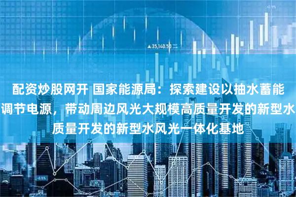 配资炒股网开 国家能源局：探索建设以抽水蓄能、新型储能等为调节电源，带动周边风光大规模高质量开发的新型水风光一体化基地