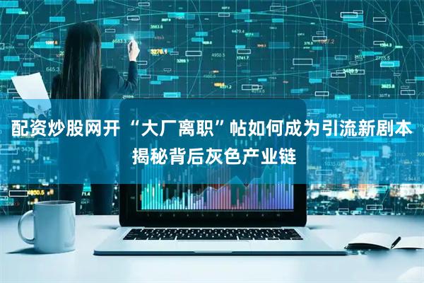 配资炒股网开 “大厂离职”帖如何成为引流新剧本 揭秘背后灰色产业链