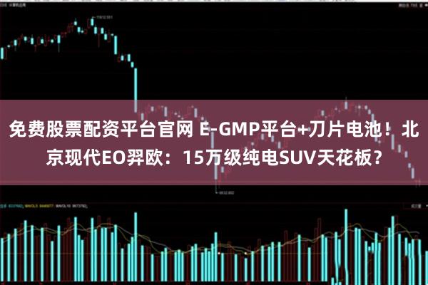 免费股票配资平台官网 E-GMP平台+刀片电池！北京现代EO羿欧：15万级纯电SUV天花板？