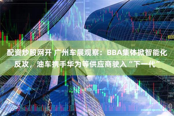 配资炒股网开 广州车展观察：BBA集体掀智能化反攻，油车携手华为等供应商驶入“下一代”