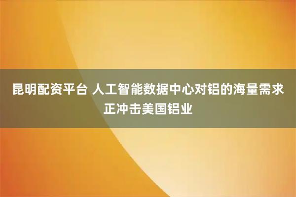 昆明配资平台 人工智能数据中心对铝的海量需求正冲击美国铝业