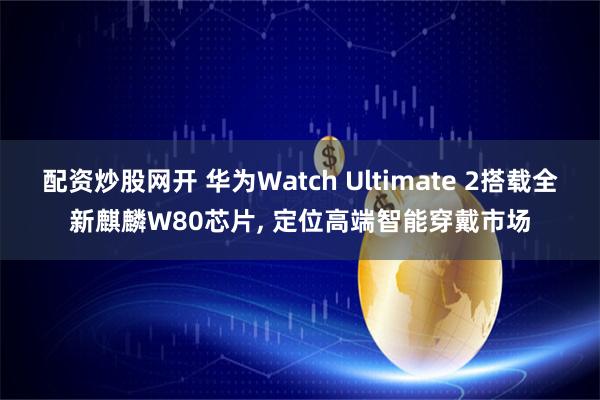 配资炒股网开 华为Watch Ultimate 2搭载全新麒麟W80芯片, 定位高端智能穿戴市场
