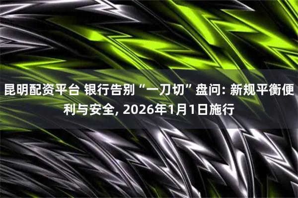 昆明配资平台 银行告别“一刀切”盘问: 新规平衡便利与安全, 2026年1月1日施行