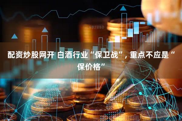 配资炒股网开 白酒行业“保卫战”, 重点不应是“保价格”
