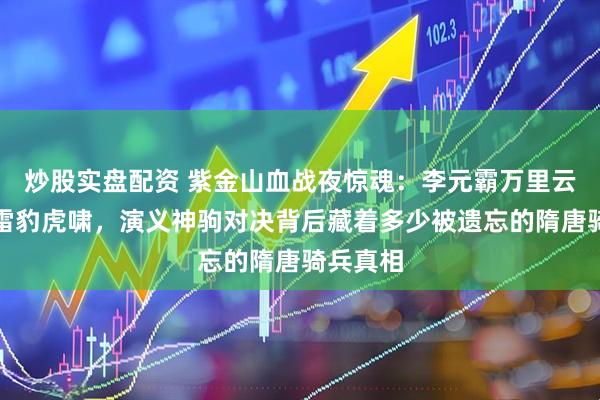 炒股实盘配资 紫金山血战夜惊魂：李元霸万里云无惧呼雷豹虎啸，演义神驹对决背后藏着多少被遗忘的隋唐骑兵真相
