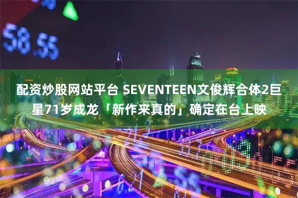 配资炒股网站平台 SEVENTEEN文俊辉合体2巨星　71岁成龙「新作来真的」确定在台上映