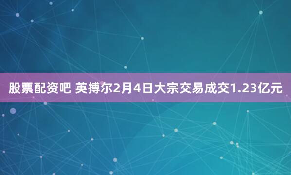 股票配资吧 英搏尔2月4日大宗交易成交1.23亿元