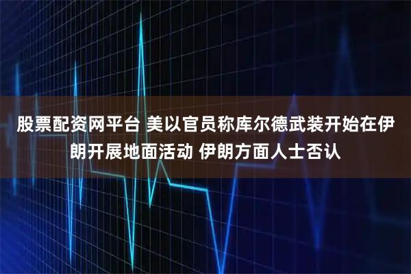 股票配资网平台 美以官员称库尔德武装开始在伊朗开展地面活动 伊朗方面人士否认