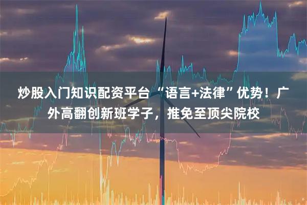 炒股入门知识配资平台 “语言+法律”优势！广外高翻创新班学子，推免至顶尖院校