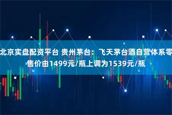 北京实盘配资平台 贵州茅台：飞天茅台酒自营体系零售价由1499元/瓶上调为1539元/瓶