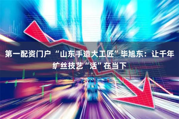 第一配资门户 “山东手造大工匠”毕旭东:让千年纩丝技艺“活”在当下