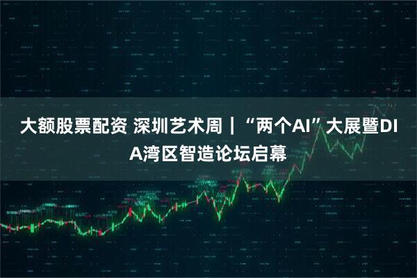 大额股票配资 深圳艺术周｜“两个AI”大展暨DIA湾区智造论坛启幕