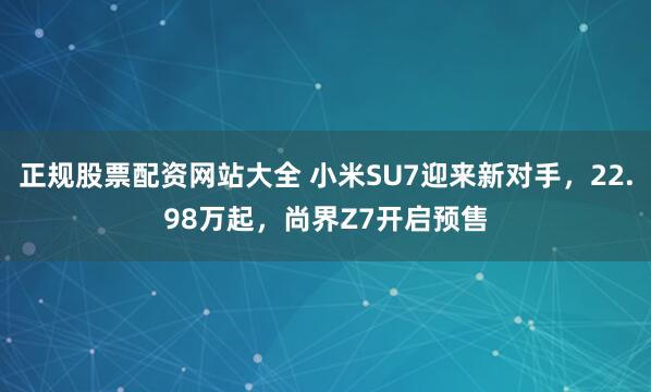 正规股票配资网站大全 小米SU7迎来新对手,22.98万起,尚界Z7开启预售