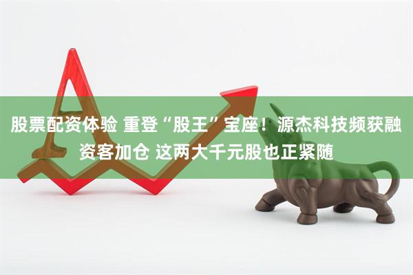 股票配资体验 重登“股王”宝座！源杰科技频获融资客加仓 这两大千元股也正紧随