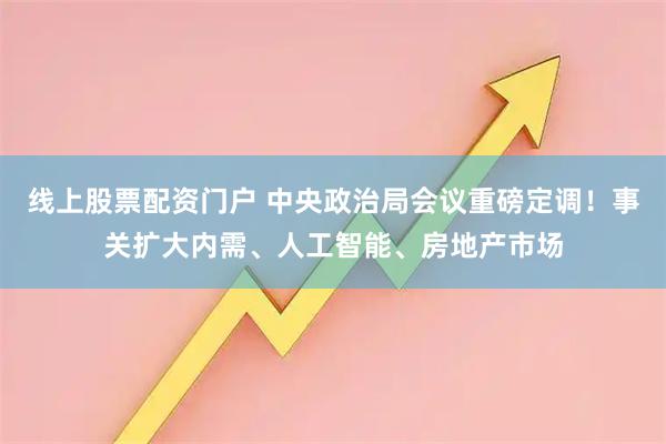 线上股票配资门户 中央政治局会议重磅定调！事关扩大内需、人工智能、房地产市场