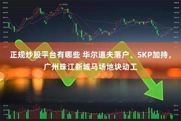 正规炒股平台有哪些 华尔道夫落户、SKP加持，广州珠江新城马场地块动工