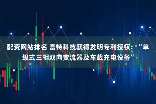 配资网站排名 富特科技获得发明专利授权：“单级式三相双向变流器及车载充电设备”