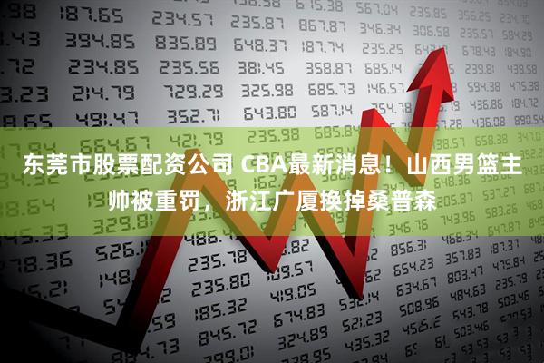 东莞市股票配资公司 CBA最新消息！山西男篮主帅被重罚，浙江广厦换掉桑普森