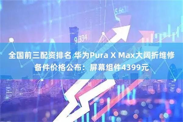 全国前三配资排名 华为Pura X Max大阔折维修备件价格公布：屏幕组件4399元