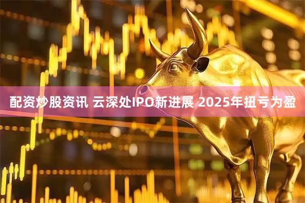 配资炒股资讯 云深处IPO新进展 2025年扭亏为盈