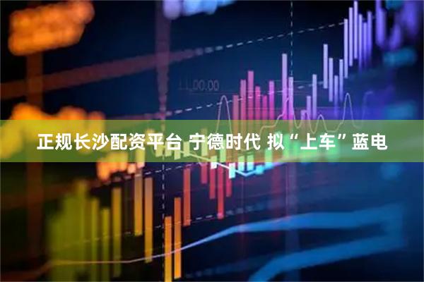 正规长沙配资平台 宁德时代 拟“上车”蓝电