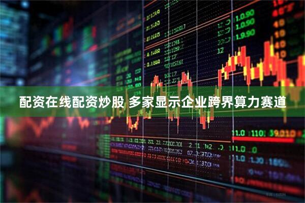 配资在线配资炒股 多家显示企业跨界算力赛道