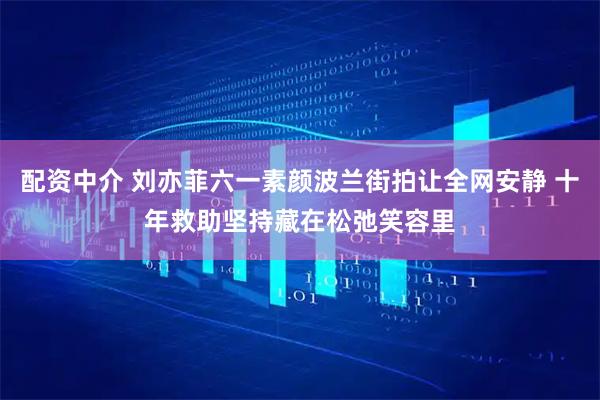 配资中介 刘亦菲六一素颜波兰街拍让全网安静 十年救助坚持藏在松弛笑容里
