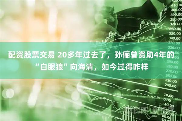 配资股票交易 20多年过去了，孙俪曾资助4年的“白眼狼”向海清，如今过得咋样