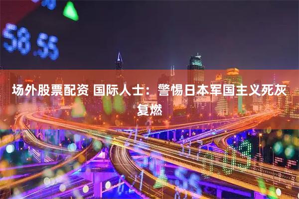 场外股票配资 国际人士：警惕日本军国主义死灰复燃