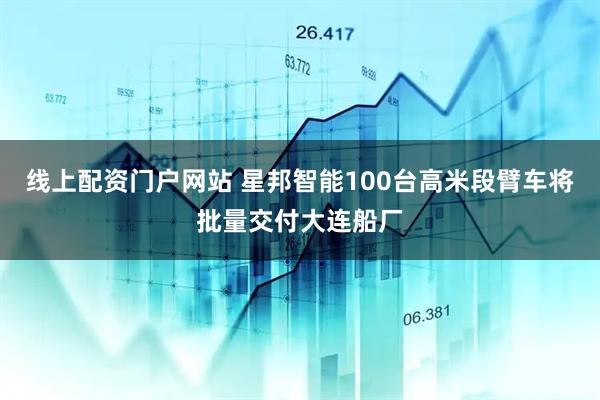 线上配资门户网站 星邦智能100台高米段臂车将批量交付大连船厂