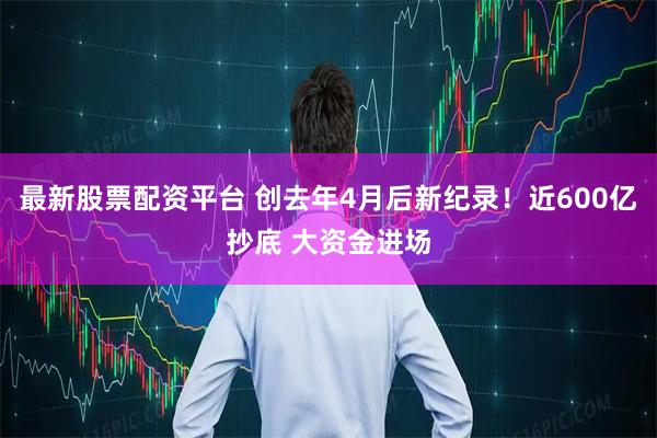 最新股票配资平台 创去年4月后新纪录！近600亿抄底 大资金进场