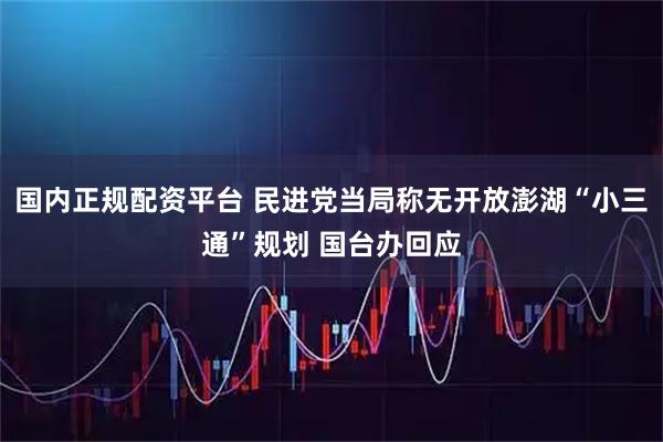 国内正规配资平台 民进党当局称无开放澎湖“小三通”规划 国台办回应