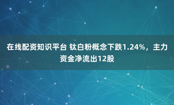 在线配资知识平台 钛白粉概念下跌1.24%，主力资金净流出12股