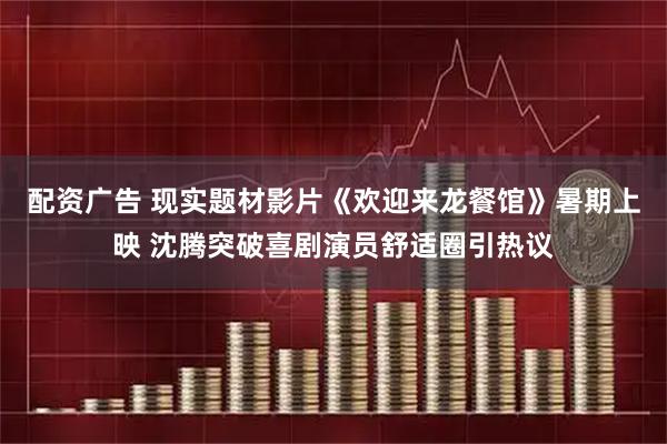 配资广告 现实题材影片《欢迎来龙餐馆》暑期上映 沈腾突破喜剧演员舒适圈引热议