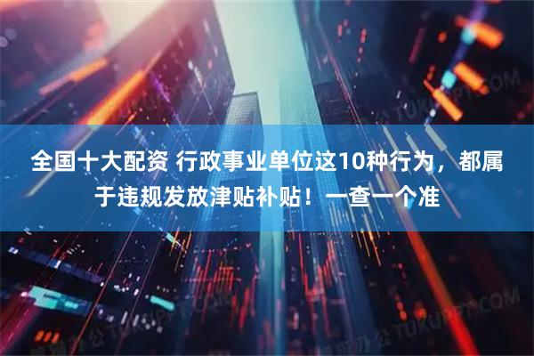 全国十大配资 行政事业单位这10种行为，都属于违规发放津贴补贴！一查一个准